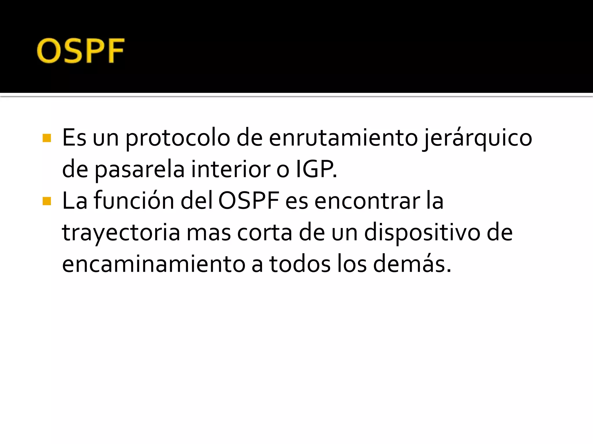    Es un protocolo de enrutamiento jerárquico
    de pasarela interior o IGP.
   La función del OSPF es encontrar la
    trayectoria mas corta de un dispositivo de
    encaminamiento a todos los demás.
 