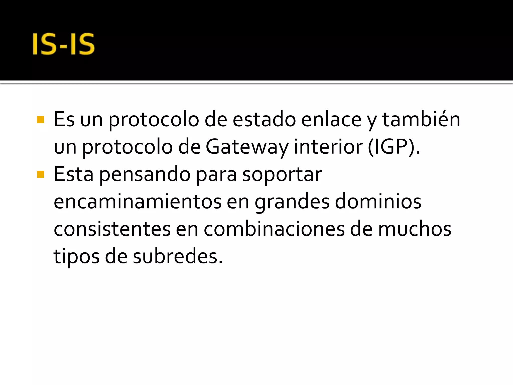    Es un protocolo de estado enlace y también
    un protocolo de Gateway interior (IGP).
   Esta pensando para soportar
    encaminamientos en grandes dominios
    consistentes en combinaciones de muchos
    tipos de subredes.
 