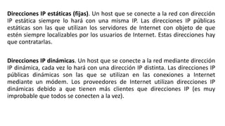 Direcciones IP estáticas (fijas). Un host que se conecte a la red con dirección 
IP estática siempre lo hará con una misma IP. Las direcciones IP públicas 
estáticas son las que utilizan los servidores de Internet con objeto de que 
estén siempre localizables por los usuarios de Internet. Estas direcciones hay 
que contratarlas. 
Direcciones IP dinámicas. Un host que se conecte a la red mediante dirección 
IP dinámica, cada vez lo hará con una dirección IP distinta. Las direcciones IP 
públicas dinámicas son las que se utilizan en las conexiones a Internet 
mediante un módem. Los proveedores de Internet utilizan direcciones IP 
dinámicas debido a que tienen más clientes que direcciones IP (es muy 
improbable que todos se conecten a la vez). 
 