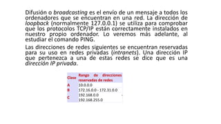 Difusión o broadcasting es el envío de un mensaje a todos los 
ordenadores que se encuentran en una red. La dirección de 
loopback (normalmente 127.0.0.1) se utiliza para comprobar 
que los protocolos TCP/IP están correctamente instalados en 
nuestro propio ordenador. Lo veremos más adelante, al 
estudiar el comando PING. 
Las direcciones de redes siguientes se encuentran reservadas 
para su uso en redes privadas (intranets). Una dirección IP 
que pertenezca a una de estas redes se dice que es una 
dirección IP privada. 
Clase 
Rango de direcciones 
reservadas de redes 
A 10.0.0.0 
B 172.16.0.0 - 172.31.0.0 
C 
192.168.0.0 - 
192.168.255.0 
 