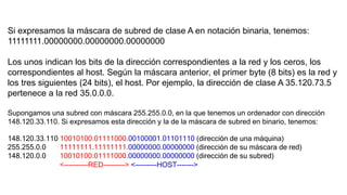 Si expresamos la máscara de subred de clase A en notación binaria, tenemos: 
11111111.00000000.00000000.00000000 
Los unos indican los bits de la dirección correspondientes a la red y los ceros, los 
correspondientes al host. Según la máscara anterior, el primer byte (8 bits) es la red y 
los tres siguientes (24 bits), el host. Por ejemplo, la dirección de clase A 35.120.73.5 
pertenece a la red 35.0.0.0. 
Supongamos una subred con máscara 255.255.0.0, en la que tenemos un ordenador con dirección 
148.120.33.110. Si expresamos esta dirección y la de la máscara de subred en binario, tenemos: 
148.120.33.110 10010100.01111000.00100001.01101110 (dirección de una máquina) 
255.255.0.0 11111111.11111111.00000000.00000000 (dirección de su máscara de red) 
148.120.0.0 10010100.01111000.00000000.00000000 (dirección de su subred) 
<----------RED---------> <---------HOST-------> 
 