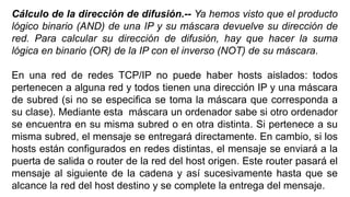Cálculo de la dirección de difusión.-- Ya hemos visto que el producto 
lógico binario (AND) de una IP y su máscara devuelve su dirección de 
red. Para calcular su dirección de difusión, hay que hacer la suma 
lógica en binario (OR) de la IP con el inverso (NOT) de su máscara. 
En una red de redes TCP/IP no puede haber hosts aislados: todos 
pertenecen a alguna red y todos tienen una dirección IP y una máscara 
de subred (si no se especifica se toma la máscara que corresponda a 
su clase). Mediante esta máscara un ordenador sabe si otro ordenador 
se encuentra en su misma subred o en otra distinta. Si pertenece a su 
misma subred, el mensaje se entregará directamente. En cambio, si los 
hosts están configurados en redes distintas, el mensaje se enviará a la 
puerta de salida o router de la red del host origen. Este router pasará el 
mensaje al siguiente de la cadena y así sucesivamente hasta que se 
alcance la red del host destino y se complete la entrega del mensaje. 
 