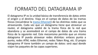 FORMATO DEL DATAGRAMA IP 
El datagrama IP es la unidad básica de transferencia de datos entre 
el origen y el destino. Viaja en el campo de datos de las tramas 
físicas (recuérdese la trama Ethernet) de las distintas redes que va 
atravesando. Cada vez que un datagrama tiene que atravesar un 
router, el datagrama saldrá de la trama física de la red que 
abandona y se acomodará en el campo de datos de una trama 
física de la siguiente red. Este mecanismo permite que un mismo 
datagrama IP pueda atravesar redes distintas: enlaces punto a 
punto, redes ATM, redes Ethernet, redes Token Ring, etc. El propio 
datagrama IP tiene también un campo de datos: será aquí donde 
viajen los paquetes de las capas superiores. 
 