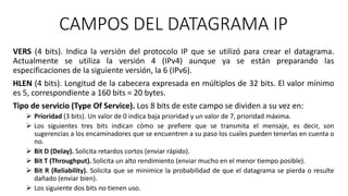 CAMPOS DEL DATAGRAMA IP 
VERS (4 bits). Indica la versión del protocolo IP que se utilizó para crear el datagrama. 
Actualmente se utiliza la versión 4 (IPv4) aunque ya se están preparando las 
especificaciones de la siguiente versión, la 6 (IPv6). 
HLEN (4 bits). Longitud de la cabecera expresada en múltiplos de 32 bits. El valor mínimo 
es 5, correspondiente a 160 bits = 20 bytes. 
Tipo de servicio (Type Of Service). Los 8 bits de este campo se dividen a su vez en: 
 Prioridad (3 bits). Un valor de 0 indica baja prioridad y un valor de 7, prioridad máxima. 
 Los siguientes tres bits indican cómo se prefiere que se transmita el mensaje, es decir, son 
sugerencias a los encaminadores que se encuentren a su paso los cuales pueden tenerlas en cuenta o 
no. 
 Bit D (Delay). Solicita retardos cortos (enviar rápido). 
 Bit T (Throughput). Solicita un alto rendimiento (enviar mucho en el menor tiempo posible). 
 Bit R (Reliability). Solicita que se minimice la probabilidad de que el datagrama se pierda o resulte 
dañado (enviar bien). 
 Los siguiente dos bits no tienen uso. 
 