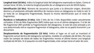 Longitud total (16 bits). Indica la longitud total del datagrama expresada en bytes. Como el 
campo tiene 16 bits, la máxima longitud posible de un datagrama será de 65535 bytes. 
Identificación (16 bits). Número de secuencia que junto a la dirección origen, dirección 
destino y el protocolo utilizado identifica de manera única un datagrama en toda la red. Si 
se trata de un datagrama fragmentado, llevará la misma identificación que el resto de 
fragmentos. 
Banderas o indicadores (3 bits). Sólo 2 bits de los 3 bits disponibles están actualmente 
utilizados. El bit de Más fragmentos (MF) indica que no es el último datagrama. Y el bit de 
No fragmentar (NF) prohíbe la fragmentación del datagrama. Si este bit está activado y en 
una determinada red se requiere fragmentar el datagrama, éste no se podrá transmitir y se 
descartará. 
Desplazamiento de fragmentación (13 bits). Indica el lugar en el cual se insertará el 
fragmento actual dentro del datagrama completo, medido en unidades de 64 bits. Por esta 
razón los campos de datos de todos los fragmentos menos el último tienen una longitud 
múltiplo de 64 bits. Si el paquete no está fragmentado, este campo tiene el valor de cero. 
 