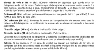 Tiempo de vida o TTL (8 bits). Número máximo de segundos que puede estar un 
datagrama en la red de redes. Cada vez que el datagrama atraviesa un router se resta 1 a 
este número. Cuando llegue a cero, el datagrama se descarta y se devuelve un mensaje 
ICMP de tipo "tiempo excedido" para informar al origen de la incidencia. 
Protocolo (8 bits). Indica el protocolo utilizado en el campo de datos: 1 para ICMP, 2 para 
IGMP, 6 para TCP y 17 para UDP. 
CRC cabecera (16 bits). Contiene la suma de comprobación de errores sólo para la 
cabecera del datagrama. La verificación de errores de los datos corresponde a las capas 
superiores. 
Dirección origen (32 bits). Contiene la dirección IP del origen. 
Dirección destino (32 bits). Contiene la dirección IP del destino. 
Opciones IP. Este campo no es obligatorio y especifica las distintas opciones solicitadas por 
el usuario que envía los datos (generalmente para pruebas de red y depuración). 
Relleno. Si las opciones IP (en caso de existir) no ocupan un múltiplo de 32 bits, se 
completa con bits adicionales hasta alcanzar el siguiente múltiplo de 32 bits (recuérdese 
que la longitud de la cabecera tiene que ser múltiplo de 32 bits). 
 