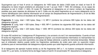 Supongamos que el host A envía un datagrama de 1400 bytes de datos (1420 bytes en total) al host B. El 
datagrama no tiene ningún problema en atravesar la red 1 ya que 1420 < 1500. Sin embargo, no es capaz de 
atravesar la red 2 (1420 >= 620). El router R1 fragmenta el datagrama en el menor número de fragmentos 
posibles que sean capaces de atravesar la red 2. Cada uno de estos fragmentos es un nuevo datagrama con la 
misma Identificación pero distinta información en el campo de Desplazamiento de fragmentación y el bit de Más 
fragmentos (MF). Veamos el resultado de la fragmentación: 
Fragmento 1: Long. total = 620 bytes; Desp = 0; MF=1 (contiene los primeros 600 bytes de los datos del 
datagrama original) 
Fragmento 2: Long. total = 620 bytes; Desp = 600; MF=1 (contiene los siguientes 600 bytes de los datos del 
datagrama original) 
Fragmento 3: Long. total = 220 bytes; Desp = 1200; MF=0 (contiene los últimos 200 bytes de los datos del 
datagrama original) 
El router R2 recibirá los 3 datagramas IP (fragmentos) y los enviará a la red 3 sin reensamblarlos. Cuando el host 
B reciba los fragmentos, recompondrá el datagrama original. Los encaminadores intermedios no reensamblan los 
fragmentos debido a que esto supondría una carga de trabajo adicional, a parte de memorias temporales. Nótese 
que el ordenador destino puede recibir los fragmentos cambiados de orden pero esto no supondrá ningún 
problema para el reensamblado del datagrama original puesto que cada fragmento guarda suficiente información. 
Si el datagrama del ejemplo hubiera tenido su bit No fragmentar (NF) a 1, no hubiera conseguido atravesar el 
router R1 y, por tanto, no tendría forma de llegar hasta el host B. El encaminador R1 descartaría el datagrama. 
 