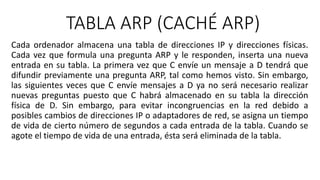 TABLA ARP (CACHÉ ARP) 
Cada ordenador almacena una tabla de direcciones IP y direcciones físicas. 
Cada vez que formula una pregunta ARP y le responden, inserta una nueva 
entrada en su tabla. La primera vez que C envíe un mensaje a D tendrá que 
difundir previamente una pregunta ARP, tal como hemos visto. Sin embargo, 
las siguientes veces que C envíe mensajes a D ya no será necesario realizar 
nuevas preguntas puesto que C habrá almacenado en su tabla la dirección 
física de D. Sin embargo, para evitar incongruencias en la red debido a 
posibles cambios de direcciones IP o adaptadores de red, se asigna un tiempo 
de vida de cierto número de segundos a cada entrada de la tabla. Cuando se 
agote el tiempo de vida de una entrada, ésta será eliminada de la tabla. 
 