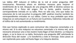 Las tablas ARP reducen el tráfico de la red al evitar preguntas ARP 
innecesarias. Pensemos ahora en distintas maneras para mejorar el 
rendimiento de la red. Después de una pregunta ARP, el destino conoce las 
direcciones IP y física del origen. Por lo tanto, podría insertar la 
correspondiente entrada en su tabla. Pero no sólo eso, sino que todas las 
estaciones de la red escuchan la pregunta ARP: podrían insertar también las 
correspondientes entradas en sus tablas. Como es muy probable que otras 
máquinas se comuniquen en un futuro con la primera, habremos reducido así 
el tráfico de la red aumentando su rendimiento. 
Esto que hemos explicado es para comunicar dos máquinas conectadas a la 
misma red. Si la otra máquina no estuviese conectada a la misma red, sería 
necesario atravesar uno o más routers hasta llegar al host destino. La máquina 
origen, si no la tiene en su tabla, formularía una pregunta ARP solicitando la 
dirección física del router y le transferiría a éste el mensaje. Estos pasos se 
van repitiendo para cada red hasta llegar a la máquina destino. 
 