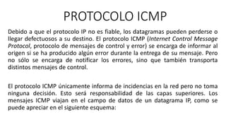 PROTOCOLO ICMP 
Debido a que el protocolo IP no es fiable, los datagramas pueden perderse o 
llegar defectuosos a su destino. El protocolo ICMP (Internet Control Message 
Protocol, protocolo de mensajes de control y error) se encarga de informar al 
origen si se ha producido algún error durante la entrega de su mensaje. Pero 
no sólo se encarga de notificar los errores, sino que también transporta 
distintos mensajes de control. 
El protocolo ICMP únicamente informa de incidencias en la red pero no toma 
ninguna decisión. Esto será responsabilidad de las capas superiores. Los 
mensajes ICMP viajan en el campo de datos de un datagrama IP, como se 
puede apreciar en el siguiente esquema: 
 