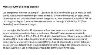 Mensajes ICMP de tiempo excedido 
Los datagramas IP tienen un campo TTL (tiempo de vida) que impide que un mensaje esté 
dando vueltas indefinidamente por la red de redes. El número contenido en este campo 
disminuye en una unidad cada vez que el datagrama atraviesa un router. Cuando el TTL de 
un datagrama llega a 0, éste se descarta y se envía un mensaje ICMP de tipo 11 (Time 
Exceeded) para informar al origen. 
Los mensajes ICMP de tipo 11 se pueden utilizar para hacer una traza del camino que 
siguen los datagramas hasta llegar a su destino. ¿Cómo? Enviando una secuencia de 
datagramas con TTL=1, TTL=2, TTL=3, TTL=4, etc... hasta alcanzar el host o superar el límite 
de saltos (30 si no se indica lo contrario). El primer datagrama caducará al atravesar el 
primer router y se devolverá un mensaje ICMP de tipo 11 informando al origen del router 
que descartó el datagrama. El segundo datagrama hará lo propio con el segundo router y 
así sucesivamente. Los mensajes ICMP recibidos permiten definir la traza. 
 