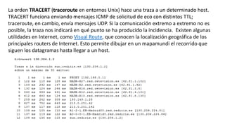La orden TRACERT (traceroute en entornos Unix) hace una traza a un determinado host. 
TRACERT funciona enviando mensajes ICMP de solicitud de eco con distintos TTL; 
traceroute, en cambio, envía mensajes UDP. Si la comunicación extremo a extremo no es 
posible, la traza nos indicará en qué punto se ha producido la incidencia. Existen algunas 
utilidades en Internet, como Visual Route, que conocen la localización geográfica de los 
principales routers de Internet. Esto permite dibujar en un mapamundi el recorrido que 
siguen los datagramas hasta llegar a un host. 
 