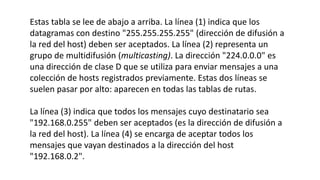 Estas tabla se lee de abajo a arriba. La línea (1) indica que los 
datagramas con destino "255.255.255.255" (dirección de difusión a 
la red del host) deben ser aceptados. La línea (2) representa un 
grupo de multidifusión (multicasting). La dirección "224.0.0.0" es 
una dirección de clase D que se utiliza para enviar mensajes a una 
colección de hosts registrados previamente. Estas dos líneas se 
suelen pasar por alto: aparecen en todas las tablas de rutas. 
La línea (3) indica que todos los mensajes cuyo destinatario sea 
"192.168.0.255" deben ser aceptados (es la dirección de difusión a 
la red del host). La línea (4) se encarga de aceptar todos los 
mensajes que vayan destinados a la dirección del host 
"192.168.0.2". 
 