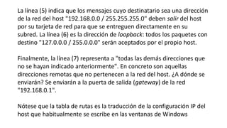 La línea (5) indica que los mensajes cuyo destinatario sea una dirección 
de la red del host "192.168.0.0 / 255.255.255.0" deben salir del host 
por su tarjeta de red para que se entreguen directamente en su 
subred. La línea (6) es la dirección de loopback: todos los paquetes con 
destino "127.0.0.0 / 255.0.0.0" serán aceptados por el propio host. 
Finalmente, la línea (7) representa a "todas las demás direcciones que 
no se hayan indicado anteriormente". En concreto son aquellas 
direcciones remotas que no pertenecen a la red del host. ¿A dónde se 
enviarán? Se enviarán a la puerta de salida (gateway) de la red 
"192.168.0.1". 
Nótese que la tabla de rutas es la traducción de la configuración IP del 
host que habitualmente se escribe en las ventanas de Windows 
 