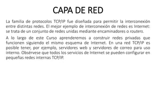 CAPA DE RED 
La familia de protocolos TCP/IP fue diseñada para permitir la interconexión 
entre distintas redes. El mejor ejemplo de interconexión de redes es Internet: 
se trata de un conjunto de redes unidas mediante encaminadores o routers. 
A lo largo de este Curso aprenderemos a construir redes privadas que 
funcionen siguiendo el mismo esquema de Internet. En una red TCP/IP es 
posible tener, por ejemplo, servidores web y servidores de correo para uso 
interno. Obsérvese que todos los servicios de Internet se pueden configurar en 
pequeñas redes internas TCP/IP. 
 