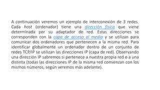 A continuación veremos un ejemplo de interconexión de 3 redes. 
Cada host (ordenador) tiene una dirección física que viene 
determinada por su adaptador de red. Estas direcciones se 
corresponden con la capa de acceso al medio y se utilizan para 
comunicar dos ordenadores que pertenecen a la misma red. Para 
identificar globalmente un ordenador dentro de un conjunto de 
redes TCP/IP se utilizan las direcciones IP (capa de red). Observando 
una dirección IP sabremos si pertenece a nuestra propia red o a una 
distinta (todas las direcciones IP de la misma red comienzan con los 
mismos números, según veremos más adelante). 
 