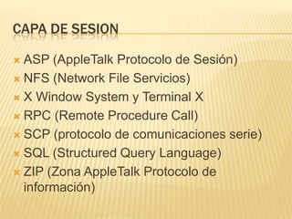 CAPA DE SESION

 ASP (AppleTalk Protocolo de Sesión)
 NFS (Network File Servicios)

 X Window System y Terminal X

 RPC (Remote Procedure Call)

 SCP (protocolo de comunicaciones serie)

 SQL (Structured Query Language)

 ZIP (Zona AppleTalk Protocolo de
  información)
 