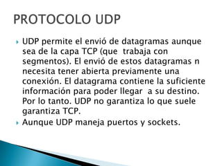  UDP permite el envió de datagramas aunque
sea de la capa TCP (que trabaja con
segmentos). El envió de estos datagramas n
necesita tener abierta previamente una
conexión. El datagrama contiene la suficiente
información para poder llegar a su destino.
Por lo tanto. UDP no garantiza lo que suele
garantiza TCP.
Aunque UDP maneja puertos y sockets.