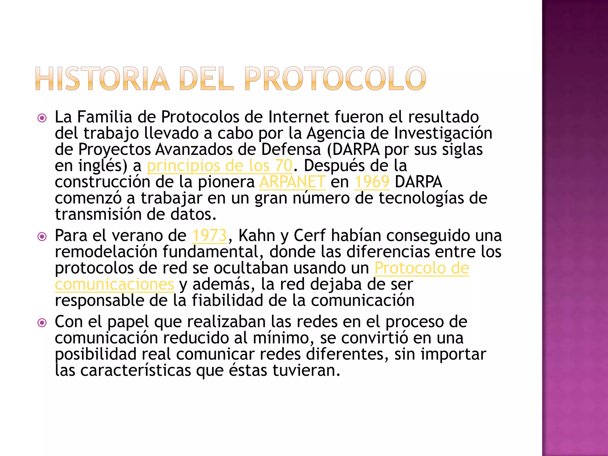    La Familia de Protocolos de Internet fueron el resultado
    del trabajo llevado a cabo por la Agencia de Investigación
    de Proyectos Avanzados de Defensa (DARPA por sus siglas
    en inglés) a principios de los 70. Después de la
    construcción de la pionera ARPANET en 1969 DARPA
    comenzó a trabajar en un gran número de tecnologías de
    transmisión de datos.
   Para el verano de 1973, Kahn y Cerf habían conseguido una
    remodelación fundamental, donde las diferencias entre los
    protocolos de red se ocultaban usando un Protocolo de
    comunicaciones y además, la red dejaba de ser
    responsable de la fiabilidad de la comunicación
   Con el papel que realizaban las redes en el proceso de
    comunicación reducido al mínimo, se convirtió en una
    posibilidad real comunicar redes diferentes, sin importar
    las características que éstas tuvieran.
 