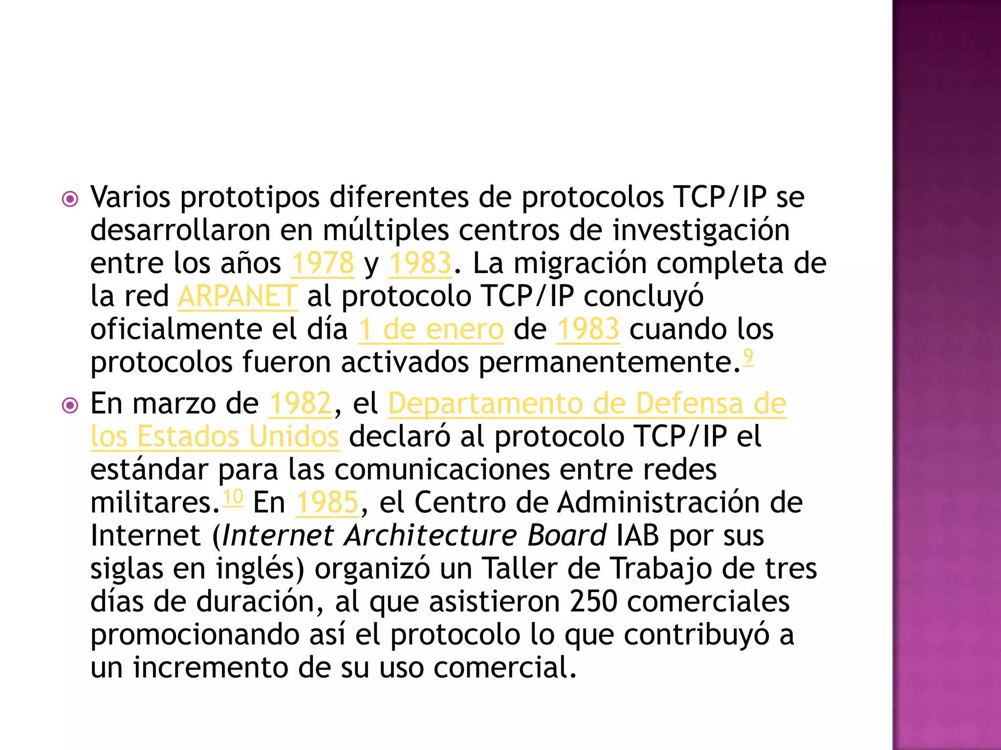    Varios prototipos diferentes de protocolos TCP/IP se
    desarrollaron en múltiples centros de investigación
    entre los años 1978 y 1983. La migración completa de
    la red ARPANET al protocolo TCP/IP concluyó
    oficialmente el día 1 de enero de 1983 cuando los
    protocolos fueron activados permanentemente.9
   En marzo de 1982, el Departamento de Defensa de
    los Estados Unidos declaró al protocolo TCP/IP el
    estándar para las comunicaciones entre redes
    militares.10 En 1985, el Centro de Administración de
    Internet (Internet Architecture Board IAB por sus
    siglas en inglés) organizó un Taller de Trabajo de tres
    días de duración, al que asistieron 250 comerciales
    promocionando así el protocolo lo que contribuyó a
    un incremento de su uso comercial.
 