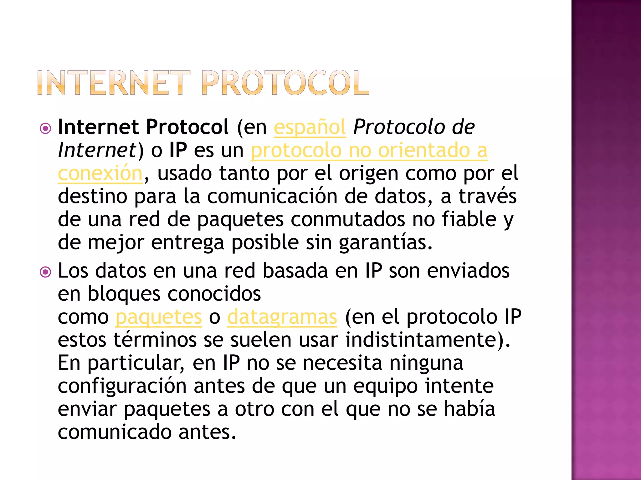  Internet Protocol (en español Protocolo de
  Internet) o IP es un protocolo no orientado a
  conexión, usado tanto por el origen como por el
  destino para la comunicación de datos, a través
  de una red de paquetes conmutados no fiable y
  de mejor entrega posible sin garantías.
 Los datos en una red basada en IP son enviados
  en bloques conocidos
  como paquetes o datagramas (en el protocolo IP
  estos términos se suelen usar indistintamente).
  En particular, en IP no se necesita ninguna
  configuración antes de que un equipo intente
  enviar paquetes a otro con el que no se había
  comunicado antes.
 