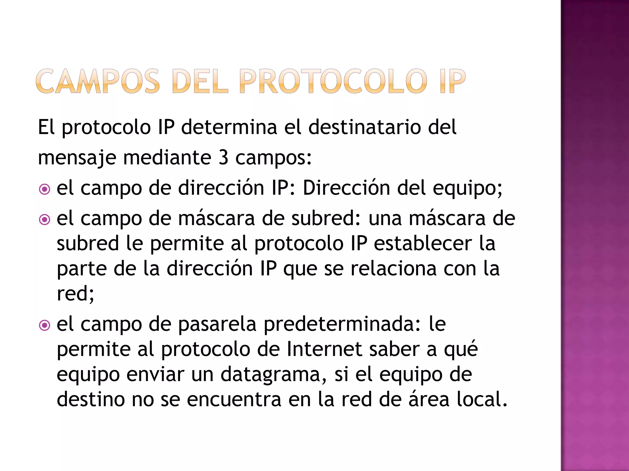 El protocolo IP determina el destinatario del
mensaje mediante 3 campos:
 el campo de dirección IP: Dirección del equipo;
 el campo de máscara de subred: una máscara de
  subred le permite al protocolo IP establecer la
  parte de la dirección IP que se relaciona con la
  red;
 el campo de pasarela predeterminada: le
  permite al protocolo de Internet saber a qué
  equipo enviar un datagrama, si el equipo de
  destino no se encuentra en la red de área local.
 
