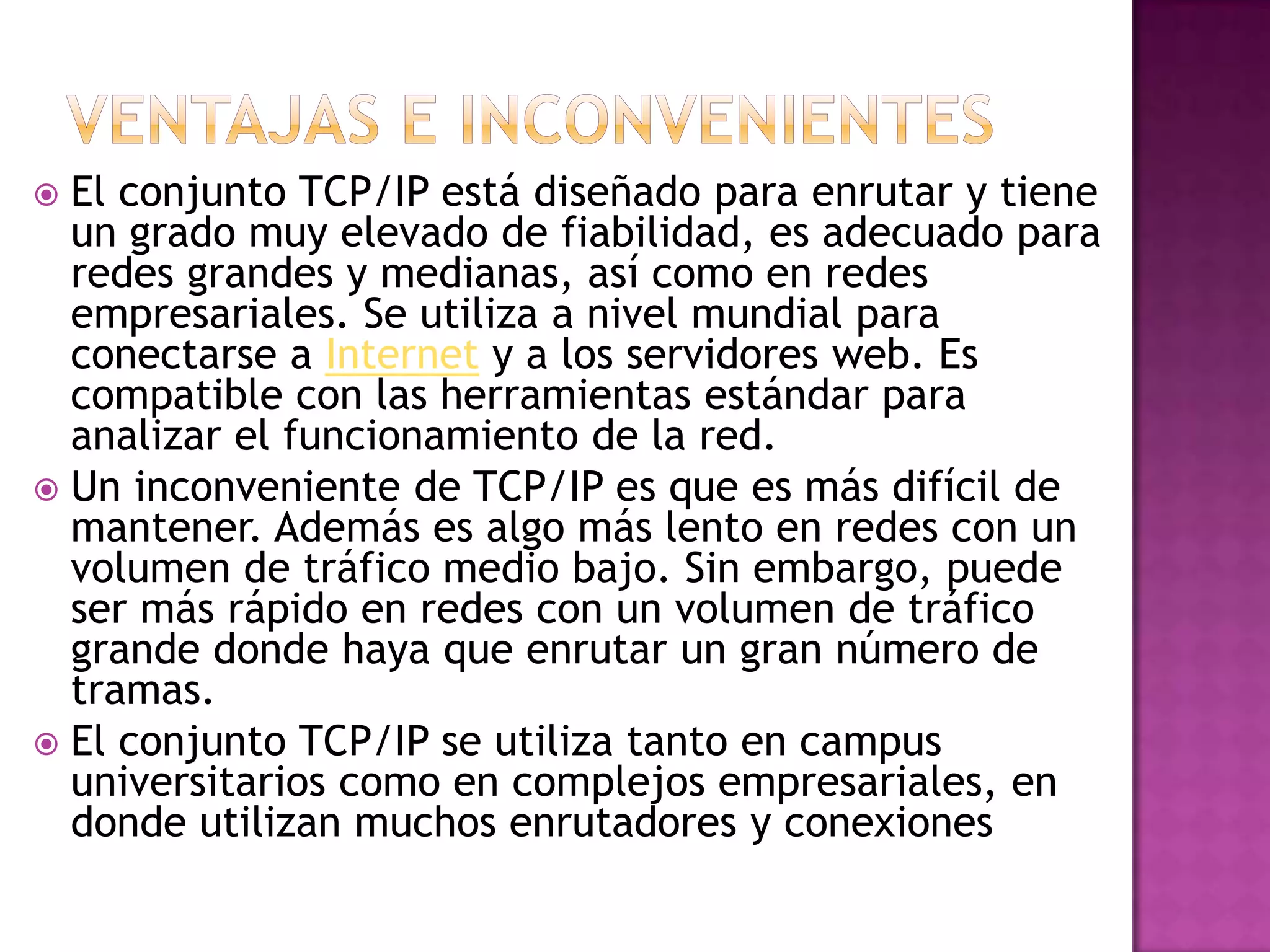  El conjunto TCP/IP está diseñado para enrutar y tiene
  un grado muy elevado de fiabilidad, es adecuado para
  redes grandes y medianas, así como en redes
  empresariales. Se utiliza a nivel mundial para
  conectarse a Internet y a los servidores web. Es
  compatible con las herramientas estándar para
  analizar el funcionamiento de la red.
 Un inconveniente de TCP/IP es que es más difícil de
  mantener. Además es algo más lento en redes con un
  volumen de tráfico medio bajo. Sin embargo, puede
  ser más rápido en redes con un volumen de tráfico
  grande donde haya que enrutar un gran número de
  tramas.
 El conjunto TCP/IP se utiliza tanto en campus
  universitarios como en complejos empresariales, en
  donde utilizan muchos enrutadores y conexiones
 
