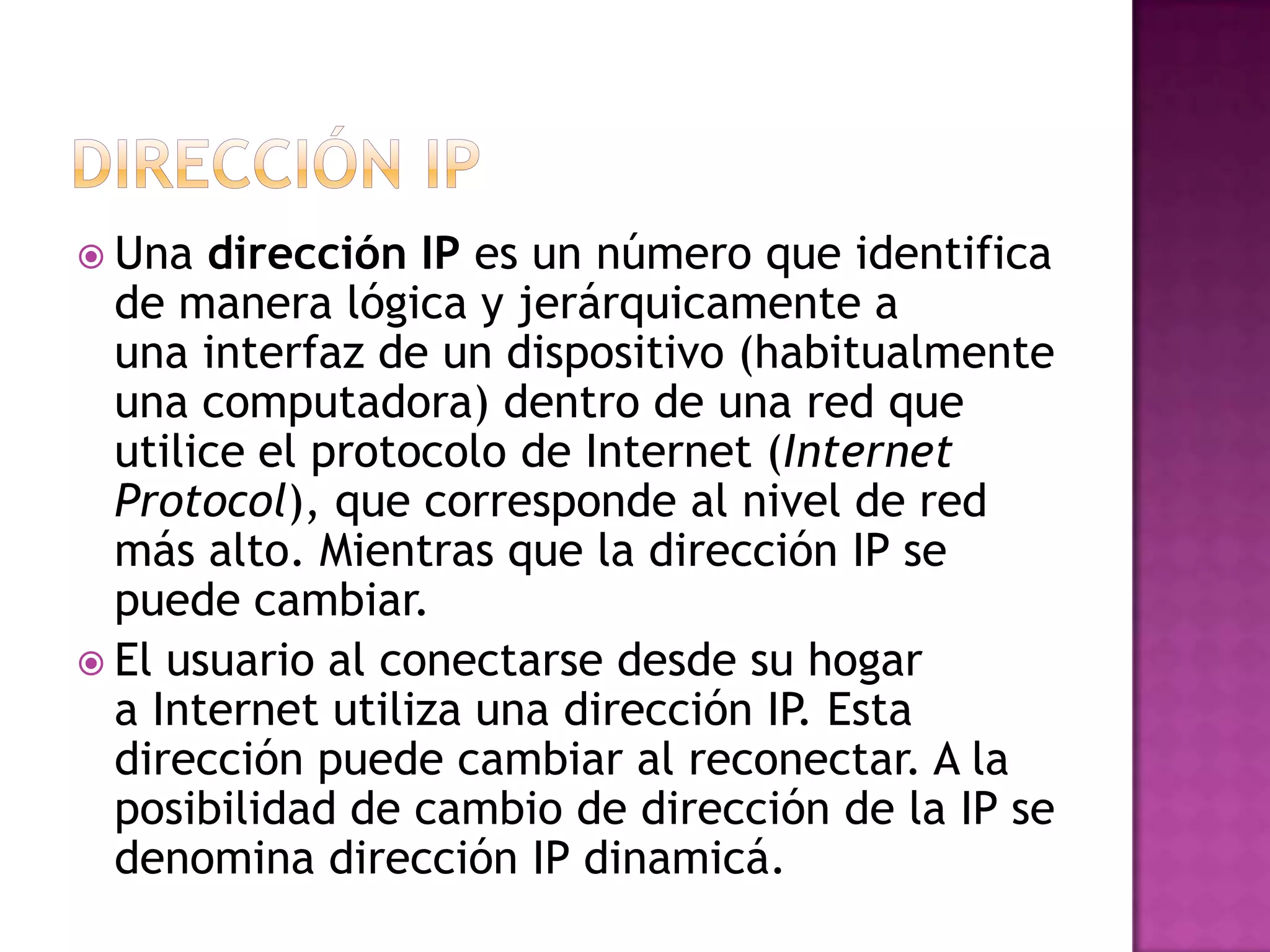  Una  dirección IP es un número que identifica
  de manera lógica y jerárquicamente a
  una interfaz de un dispositivo (habitualmente
  una computadora) dentro de una red que
  utilice el protocolo de Internet (Internet
  Protocol), que corresponde al nivel de red
  más alto. Mientras que la dirección IP se
  puede cambiar.
 El usuario al conectarse desde su hogar
  a Internet utiliza una dirección IP. Esta
  dirección puede cambiar al reconectar. A la
  posibilidad de cambio de dirección de la IP se
  denomina dirección IP dinamicá.
 