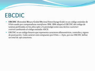 EBCDIC
 EBCDIC (Extended Binary Coded Decimal Interchange Code) es un código estándar de
  8 bits usado por computadoras mainframe IBM. IBM adaptó el EBCDIC del código de
  tarjetas perforadas en los años 1960 y lo promulgó como una táctica customer-
  control cambiando el código estándar ASCII.
 EBCDIC es un código binario que representa caracteres alfanuméricos, controles y signos
  de puntuación. Cada carácter está compuesto por 8 bits = 1 byte, por eso EBCDIC define
  un total de 256 caracteres.
 