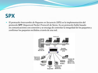 SPX
 El protocolo Intercambio de Paquetes en Secuencia (SPX) es la implementación del
  protocolo SPP (Sequenced Packet Protocol) de Xerox. Es un protocolo fiable basado
  en comunicaciones con conexión y se encarga de controlar la integridad de los paquetes y
  confirmar los paquetes recibidos a través de una red.
 