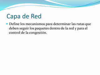 Capa de Red
 Define los mecanismos para determinar las rutas que
 deben seguir los paquetes dentro de la red y para el
 control de la congestión.
 