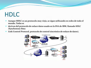 HDLC
 Aunque HDLC es un protocolo muy viejo, se sigue utilizando en redes de todo el
  mundo. Todas se
 derivan del protocolo de enlace datos usado en la SNA de IBM, llamado SDLC
  (Synchonous Data
 Link Control Protocol, protocolo de control sincrónico de enlace de datos).
 