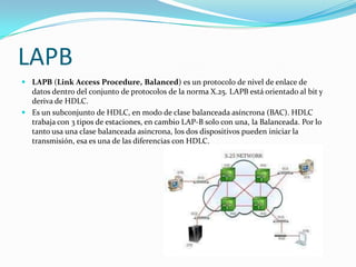LAPB
 LAPB (Link Access Procedure, Balanced) es un protocolo de nivel de enlace de
  datos dentro del conjunto de protocolos de la norma X.25. LAPB está orientado al bit y
  deriva de HDLC.
 Es un subconjunto de HDLC, en modo de clase balanceada asíncrona (BAC). HDLC
  trabaja con 3 tipos de estaciones, en cambio LAP-B solo con una, la Balanceada. Por lo
  tanto usa una clase balanceada asincrona, los dos dispositivos pueden iniciar la
  transmisión, esa es una de las diferencias con HDLC.
 