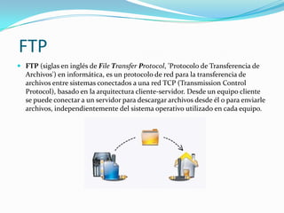 FTP
 FTP (siglas en inglés de File Transfer Protocol, 'Protocolo de Transferencia de
  Archivos') en informática, es un protocolo de red para la transferencia de
  archivos entre sistemas conectados a una red TCP (Transmission Control
  Protocol), basado en la arquitectura cliente-servidor. Desde un equipo cliente
  se puede conectar a un servidor para descargar archivos desde él o para enviarle
  archivos, independientemente del sistema operativo utilizado en cada equipo.
 