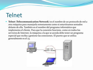 Telnet
 Telnet (Telecommunication Network) es el nombre de un protocolo de red a
  otra máquina para manejarla remotamente como si estuviéramos sentados
  delante de ella. También es el nombre del programa informático que
  implementa el cliente. Para que la conexión funcione, como en todos los
  servicios de Internet, la máquina a la que se acceda debe tener un programa
  especial que reciba y gestione las conexiones. El puerto que se utiliza
  generalmente es el 23.
 