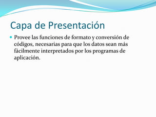 Capa de Presentación
 Provee las funciones de formato y conversión de
 códigos, necesarias para que los datos sean más
 fácilmente interpretados por los programas de
 aplicación.
 