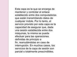 Esta capa es la que se encarga de
mantener y controlar el enlace
establecido entre dos computadores
que están transmitiendo datos de
cualquier índole. Por lo tanto, el
servicio provisto por esta capa es la
capacidad de asegurar que, dada
una sesión establecida entre dos
máquinas, la misma se pueda
efectuar para las operaciones
definidas de principio a
fin, reanudándolas en caso de
interrupción. En muchos casos, los
servicios de la capa de sesión son
parcial o totalmente prescindibles.
 