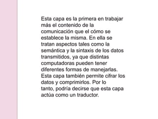 Esta capa es la primera en trabajar
más el contenido de la
comunicación que el cómo se
establece la misma. En ella se
tratan aspectos tales como la
semántica y la sintaxis de los datos
transmitidos, ya que distintas
computadoras pueden tener
diferentes formas de manejarlas.
Esta capa también permite cifrar los
datos y comprimirlos. Por lo
tanto, podría decirse que esta capa
actúa como un traductor.
 