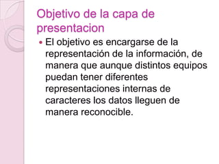 Objetivo de la capa de
presentacion
   El objetivo es encargarse de la
    representación de la información, de
    manera que aunque distintos equipos
    puedan tener diferentes
    representaciones internas de
    caracteres los datos lleguen de
    manera reconocible.
 