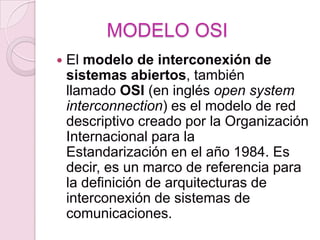 MODELO OSI
   El modelo de interconexión de
    sistemas abiertos, también
    llamado OSI (en inglés open system
    interconnection) es el modelo de red
    descriptivo creado por la Organización
    Internacional para la
    Estandarización en el año 1984. Es
    decir, es un marco de referencia para
    la definición de arquitecturas de
    interconexión de sistemas de
    comunicaciones.
 