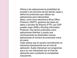 Ofrece a las aplicaciones la posibilidad de
acceder a los servicios de las demás capas y
define los protocolos que utilizan las
aplicaciones para intercambiar
datos, como corre electrónico (Post Office
Protocol y SMTP), gestores de bases de
datos y servidor de ficheros (FTP), por UDP
pueden viajar (DNS y Routing Information
Protocol). Hay tantos protocolos como
aplicaciones distintas y puesto que
continuamente se desarrollan nuevas
aplicaciones el número de protocolos crece
sin parar.
Cabe aclarar que el usuario normalmente no
interactúa directamente con el nivel de
aplicación. Suele interactuar con programas
que a su vez interactúan con el nivel de
aplicación pero ocultando la complejidad
subyacente.
 