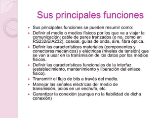 Sus principales funciones
   Sus principales funciones se pueden resumir como:
   Definir el medio o medios físicos por los que va a viajar la
    comunicación: cable de pares trenzados (o no, como en
    RS232/EIA232), coaxial, guías de onda, aire, fibra óptica.
   Definir las características materiales (componentes y
    conectores mecánicos) y eléctricas (niveles de tensión) que
    se van a usar en la transmisión de los datos por los medios
    físicos.
   Definir las características funcionales de la interfaz
    (establecimiento, mantenimiento y liberación del enlace
    físico).
   Transmitir el flujo de bits a través del medio.
   Manejar las señales eléctricas del medio de
    transmisión, polos en un enchufe, etc.
   Garantizar la conexión (aunque no la fiabilidad de dicha
    conexión)
 