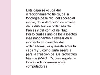 Esta capa se ocupa del
direccionamiento físico, de la
topología de la red, del acceso al
medio, de la detección de errores,
de la distribución ordenada de
tramas y del control del flujo.
Por lo cual es uno de los aspectos
más importantes a revisar en el
momento de conectar dos
ordenadores, ya que está entre la
capa 1 y 3 como parte esencial
para la creación de sus protocolos
básicos (MAC, IP), para regular la
forma de la conexión entre
computadoras
 