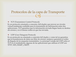 Protocolos de la capa de Transporte
                                  
 TCP (Transmision Control Protocol):
Es un protocolo orientado a conexión, full-duplex que provee un circuito
virtual totalmente confiable para la transmisión de información entre dos
aplicaciones. TCP garantiza que la información enviada llegue hasta su destino
sin errores y en el mismo orden en que fue enviada.

 UDP (User Datagram Protocol):
Es un protocolo no orientado a conexión full duplex y como tal no garantiza
que la transferencia de datos sea libre de errores, tampoco garantiza el orden
de llegada de los paquetes transmitidos. La principal ventaja del UDP sobre el
TCP es el rendimiento; algunas de las aplicaciones que utilizan el UDP son
TFTP, NFS, SNMP y SMTP.
 