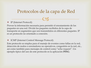 Protocolos de la capa de Red

 IP (Internet Protocol):
                                   
Provee la información necesaria para permitir el enrutamiento de los
paquetes en una red. Divide los paquetes recibidos de la capa de
transporte en segmentos que son transmitidos en diferentes paquetes. IP
es un protocolo no orientado a conexión.

 ICMP (Internet Control Message Protocol):
Este protocolo se emplea para el manejo de eventos como fallas en la red,
detección de nodos o enrutadores no operativos, congestión en la red, etc.,
así como también para mensajes de control como “echo request”. Un
ejemplo típico del uso de este protocolo es la aplicación PING.
 