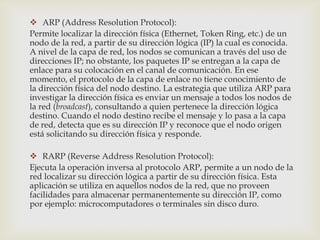  ARP (Address Resolution Protocol):
Permite localizar la dirección física (Ethernet, Token Ring, etc.) de un
nodo de la red, a partir de su dirección lógica (IP) la cual es conocida.
A nivel de la capa de red, los nodos se comunican a través del uso de
direcciones IP; no obstante, los paquetes IP se entregan a la capa de
enlace para su colocación en el canal de comunicación. En ese
momento, el protocolo de la capa de enlace no tiene conocimiento de
la dirección física del nodo destino. La estrategia que utiliza ARP para
investigar la dirección física es enviar un mensaje a todos los nodos de
la red (broadcast), consultando a quien pertenece la dirección lógica
destino. Cuando el nodo destino recibe el mensaje y lo pasa a la capa
de red, detecta que es su dirección IP y reconoce que el nodo origen
está solicitando su dirección física y responde.

 RARP (Reverse Address Resolution Protocol):
Ejecuta la operación inversa al protocolo ARP, permite a un nodo de la
red localizar su dirección lógica a partir de su dirección física. Esta
aplicación se utiliza en aquellos nodos de la red, que no proveen
facilidades para almacenar permanentemente su dirección IP, como
por ejemplo: microcomputadores o terminales sin disco duro.
 