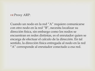  Proxy ARP:

Cuando un nodo en la red “A” requiere comunicarse
con otro nodo en la red “B”, necesita localizar su
dirección física, sin embargo como los nodos se
encuentran en redes distintas, es el enrutador quien se
encarga de efectuar el calculo de la dirección. En tal
sentido, la dirección física entregada al nodo en la red
“A” corresponde al enrutador conectado a esa red.
 