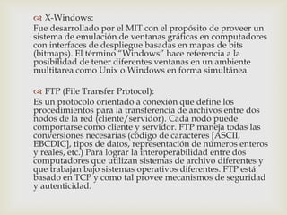  X-Windows:
Fue desarrollado por el MIT con el propósito de proveer un
sistema de emulación de ventanas gráficas en computadores
con interfaces de despliegue basadas en mapas de bits
(bitmaps). El término “Windows” hace referencia a la
posibilidad de tener diferentes ventanas en un ambiente
multitarea como Unix o Windows en forma simultánea.

 FTP (File Transfer Protocol):
Es un protocolo orientado a conexión que define los
procedimientos para la transferencia de archivos entre dos
nodos de la red (cliente/servidor). Cada nodo puede
comportarse como cliente y servidor. FTP maneja todas las
conversiones necesarias (código de caracteres [ASCII,
EBCDIC], tipos de datos, representación de números enteros
y reales, etc.) Para lograr la interoperabilidad entre dos
computadores que utilizan sistemas de archivo diferentes y
que trabajan bajo sistemas operativos diferentes. FTP está
basado en TCP y como tal provee mecanismos de seguridad
y autenticidad.
 