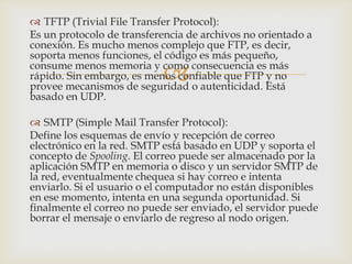  TFTP (Trivial File Transfer Protocol):
Es un protocolo de transferencia de archivos no orientado a
conexión. Es mucho menos complejo que FTP, es decir,
soporta menos funciones, el código es más pequeño,

                           
consume menos memoria y como consecuencia es más
rápido. Sin embargo, es menos confiable que FTP y no
provee mecanismos de seguridad o autenticidad. Está
basado en UDP.

 SMTP (Simple Mail Transfer Protocol):
Define los esquemas de envío y recepción de correo
electrónico en la red. SMTP está basado en UDP y soporta el
concepto de Spooling. El correo puede ser almacenado por la
aplicación SMTP en memoria o disco y un servidor SMTP de
la red, eventualmente chequea si hay correo e intenta
enviarlo. Si el usuario o el computador no están disponibles
en ese momento, intenta en una segunda oportunidad. Si
finalmente el correo no puede ser enviado, el servidor puede
borrar el mensaje o enviarlo de regreso al nodo origen.
 