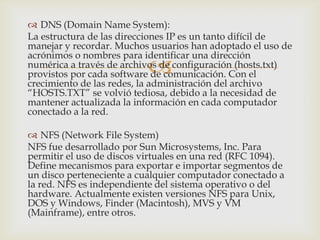  DNS (Domain Name System):
La estructura de las direcciones IP es un tanto difícil de
manejar y recordar. Muchos usuarios han adoptado el uso de
acrónimos o nombres para identificar una dirección
                           
numérica a través de archivos de configuración (hosts.txt)
provistos por cada software de comunicación. Con el
crecimiento de las redes, la administración del archivo
“HOSTS.TXT” se volvió tediosa, debido a la necesidad de
mantener actualizada la información en cada computador
conectado a la red.

 NFS (Network File System)
NFS fue desarrollado por Sun Microsystems, Inc. Para
permitir el uso de discos virtuales en una red (RFC 1094).
Define mecanismos para exportar e importar segmentos de
un disco perteneciente a cualquier computador conectado a
la red. NFS es independiente del sistema operativo o del
hardware. Actualmente existen versiones NFS para Unix,
DOS y Windows, Finder (Macintosh), MVS y VM
(Mainframe), entre otros.
 